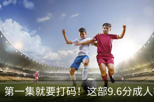 第一集就要打码！这部9.6分成人神作，后劲太大了